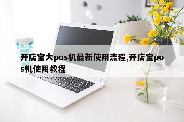 开店宝大pos机最新使用流程,开店宝pos机使用教程