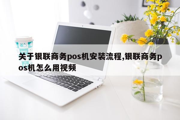 关于银联商务pos机安装流程,银联商务pos机怎么用视频