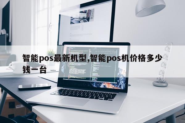 智能pos最新机型,智能pos机价格多少钱一台