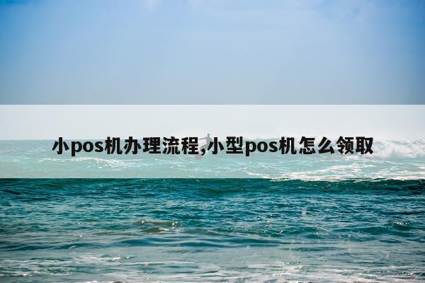 小pos机办理流程,小型pos机怎么领取