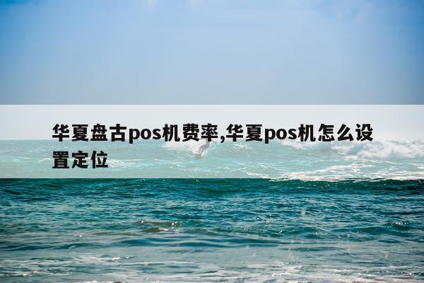 华夏盘古pos机费率,华夏pos机怎么设置定位