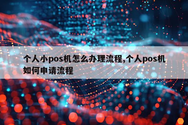 个人小pos机怎么办理流程,个人pos机如何申请流程