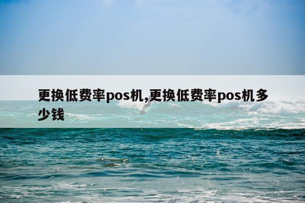 更换低费率pos机,更换低费率pos机多少钱