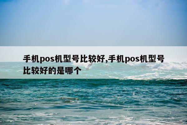 手机pos机型号比较好,手机pos机型号比较好的是哪个