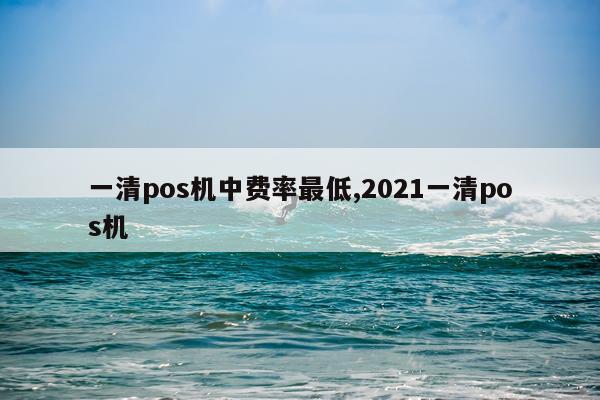 一清pos机中费率最低,2021一清pos机