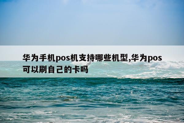 华为手机pos机支持哪些机型,华为pos可以刷自己的卡吗