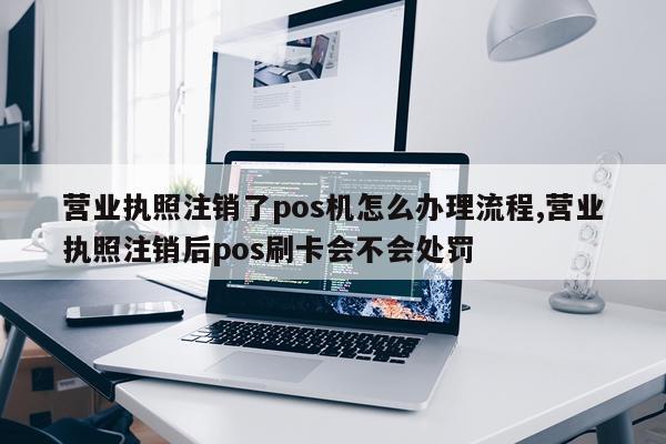 营业执照注销了pos机怎么办理流程,营业执照注销后pos刷卡会不会处罚