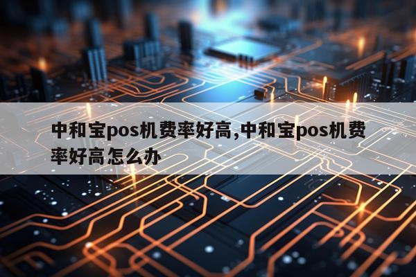 中和宝pos机费率好高,中和宝pos机费率好高怎么办