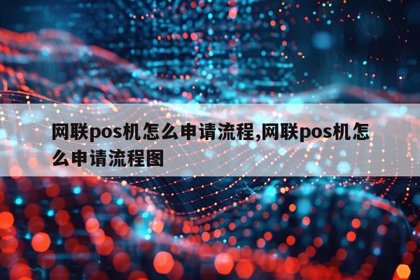 网联pos机怎么申请流程,网联pos机怎么申请流程图