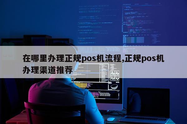 在哪里办理正规pos机流程,正规pos机办理渠道推荐